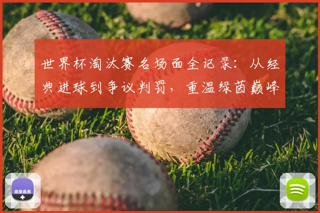世界杯淘汰赛名场面全记录:从经典进球到争议判罚,重温绿茵巅峰对决