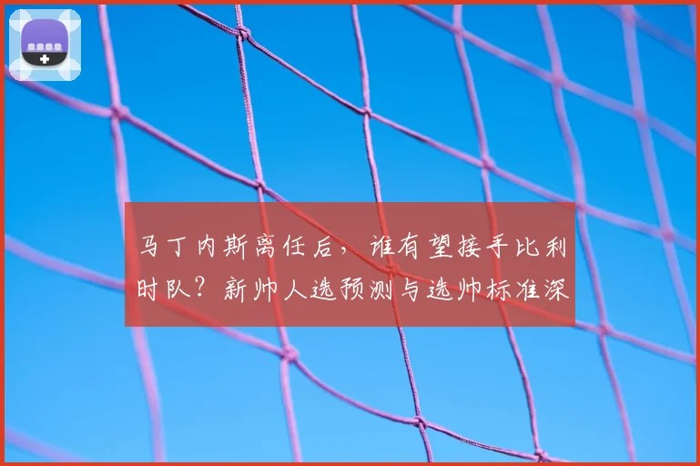 马丁内斯离任后,谁有望接手比利时队?新帅人选预测与选帅标准深度分析