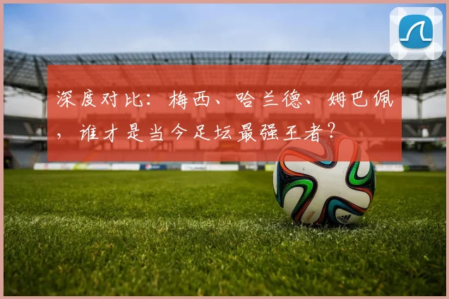 深度对比:梅西、哈兰德、姆巴佩,谁才是当今足坛最强王者?