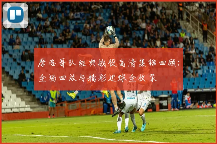 摩洛哥队经典战役高清集锦回顾:全场回放与精彩进球全收录