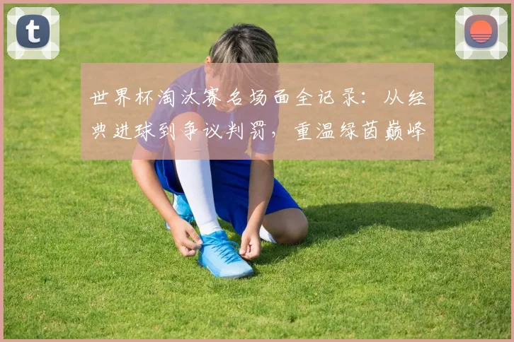 世界杯淘汰赛名场面全记录：从经典进球到争议判罚，重温绿茵巅峰对决