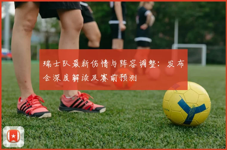 瑞士队最新伤情与阵容调整:发布会深度解读及赛前预测