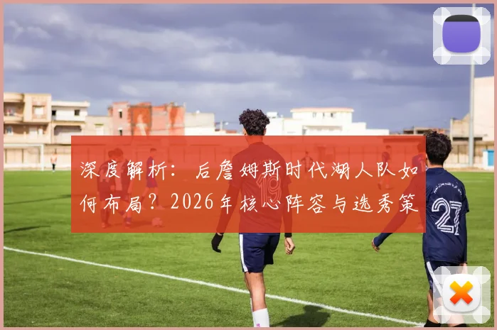 深度解析：后詹姆斯时代湖人队如何布局？2026年核心阵容与选秀策略全展望