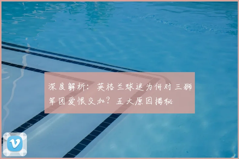 深度解析:英格兰球迷为何对三狮军团爱恨交加?五大原因揭秘