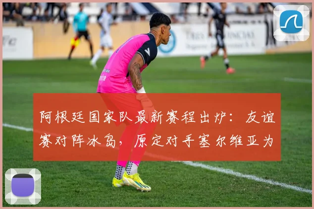 阿根廷国家队最新赛程出炉：友谊赛对阵冰岛，原定对手塞尔维亚为何被替换？
